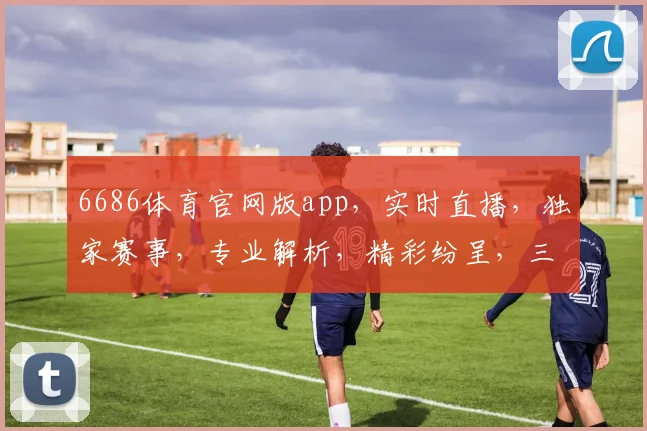 6686体育官网版app，实时直播，独家赛事，专业解析，精彩纷呈，三重惊喜等你来