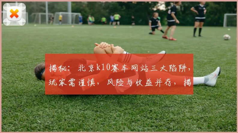 揭秘：北京k10赛车网站三大陷阱，玩家需谨慎，风险与收益并存，揭秘三大陷阱