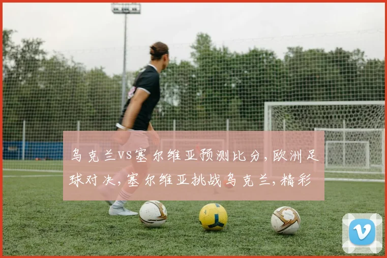 乌克兰vs塞尔维亚预测比分,欧洲足球对决,塞尔维亚挑战乌克兰,精彩不容错过