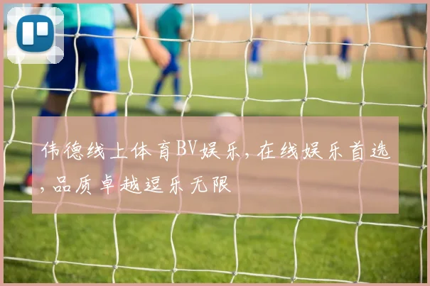 伟德线上体育BV娱乐,在线娱乐首选,品质卓越逗乐无限