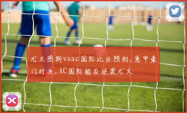 尤文图斯vsac国际比分预测,意甲豪门对决,AC国际能否逆袭尤文