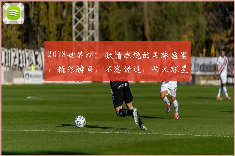 2018世界杯：激情燃烧的足球盛宴，精彩瞬间，不容错过，两大球星对决，谁将问鼎桂冠