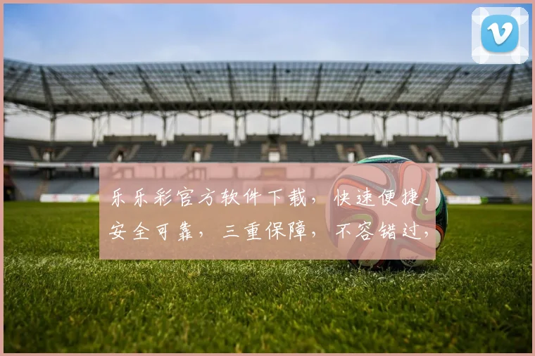 乐乐彩官方软件下载，快速便捷，安全可靠，三重保障，不容错过，立即下载