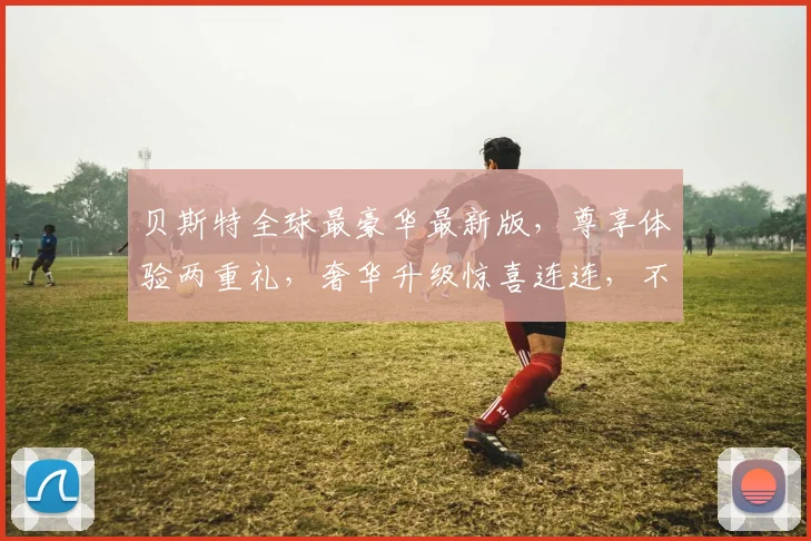 贝斯特全球最豪华最新版，尊享体验两重礼，奢华升级惊喜连连，不容错过